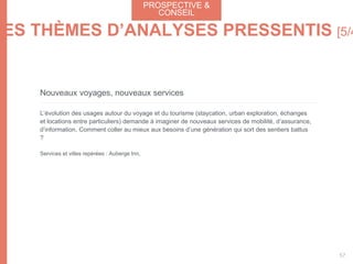 Nouveaux voyages, nouveaux services
L’évolution des usages autour du voyage et du tourisme (staycation, urban exploration, échanges
et locations entre particuliers) demande à imaginer de nouveaux services de mobilité, d’assurance,
d’information. Comment coller au mieux aux besoins d’une génération qui sort des sentiers battus
?
Services et villes repérées : Auberge Inn,
PROSPECTIVE &
CONSEIL
57
LES THÈMES D’ANALYSES PRESSENTIS [5/4
 