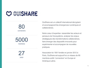 80connectors
5000membres
27pays
OuiShare est un collectif international décryptant
et accompagnant les émergences numériques et
collaboratives.
Notre coeur d’expertise: rassembler les acteurs et
penseurs de l’écosystème, analyser les enjeux
stratégiques des transformations collaboratives,
faire émerger des dispositifs innovants pour
expérimenter et accompagner de nouvelles
pratiques.
Association loi 1901 fondée en janvier 2012 à
Paris, OuiShare est aujourd’hui un réseau de 80
membres actifs “connectors” en Europe et
Amérique Latine.
10
 