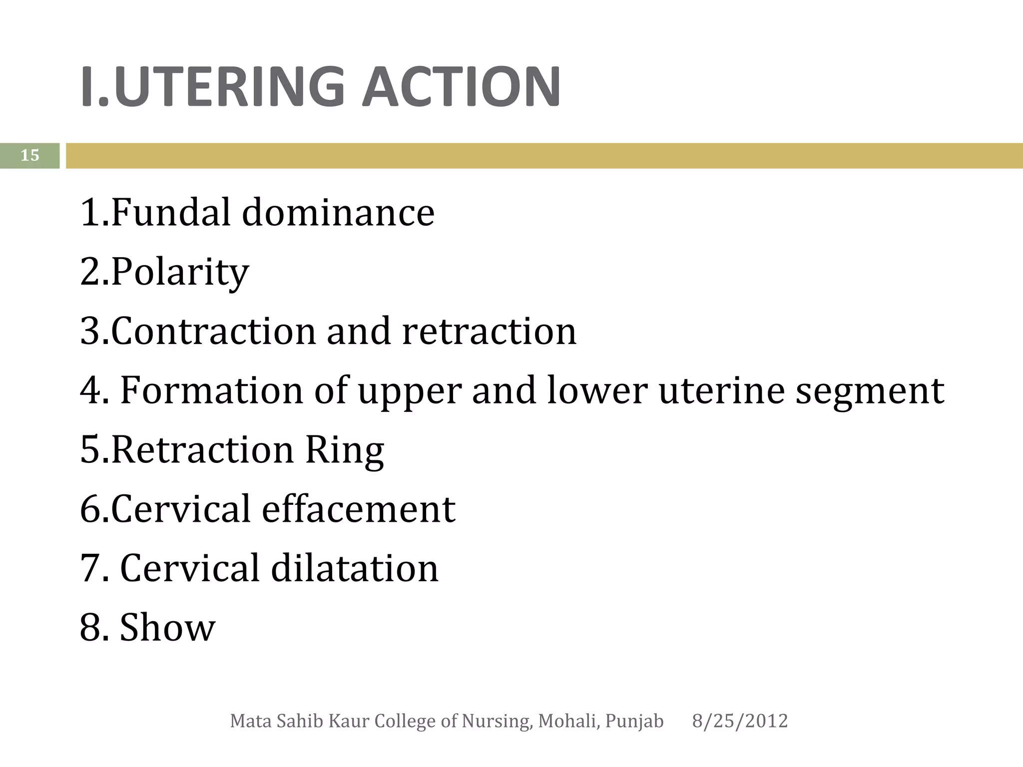 I.UTERING ACTION
15


     1.Fundal dominance
     2.Polarity
     3.Contraction and retraction
     4. Formation of upper and lower uterine segment
     5.Retraction Ring
     6.Cervical effacement
     7. Cervical dilatation
     8. Show

             Mata Sahib Kaur College of Nursing, Mohali, Punjab   8/25/2012
 