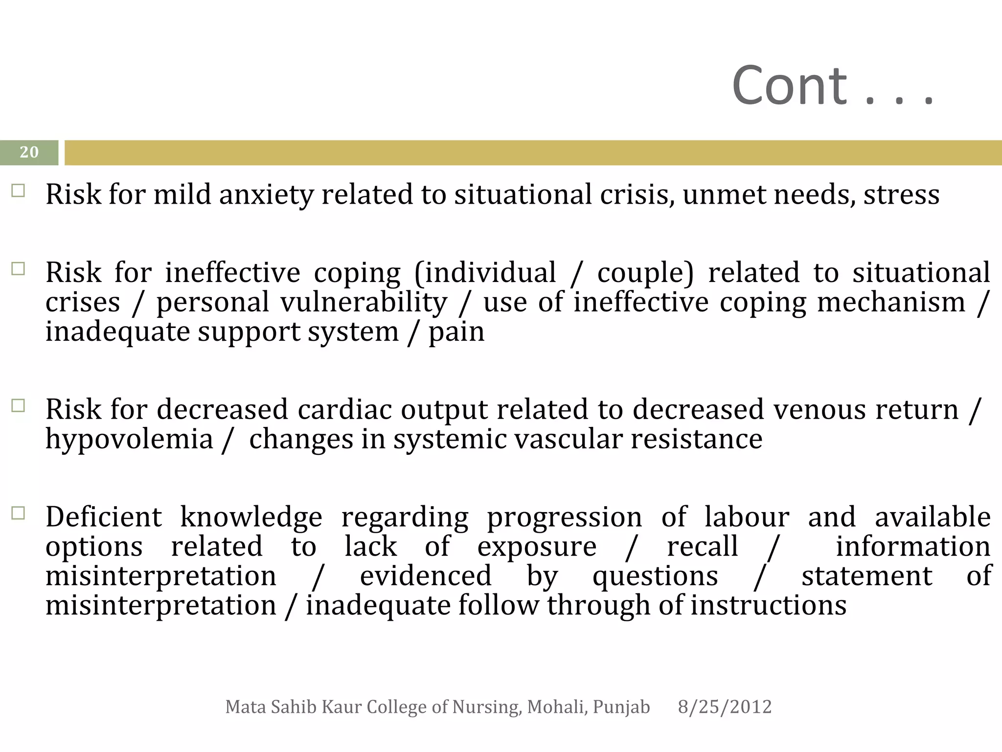 Cont . . .
20

    Risk for mild anxiety related to situational crisis, unmet needs, stress

    Risk for ineffective coping (individual / couple) related to situational
     crises / personal vulnerability / use of ineffective coping mechanism /
     inadequate support system / pain

    Risk for decreased cardiac output related to decreased venous return /
     hypovolemia / changes in systemic vascular resistance

    Deficient knowledge regarding progression of labour and available
     options related to lack of exposure / recall /              information
     misinterpretation / evidenced by questions / statement of
     misinterpretation / inadequate follow through of instructions


                   Mata Sahib Kaur College of Nursing, Mohali, Punjab   8/25/2012
 
