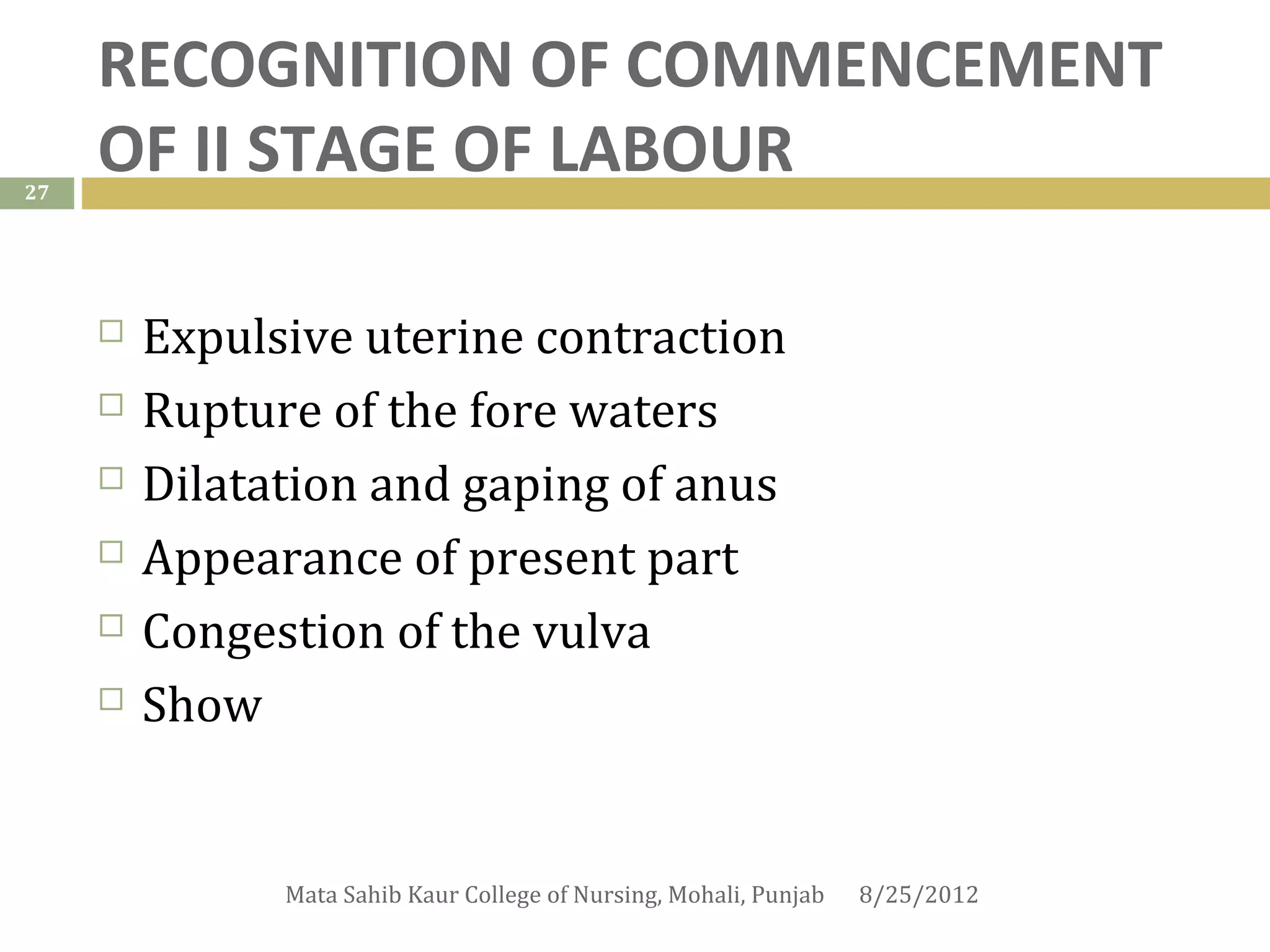 RECOGNITION OF COMMENCEMENT
27
     OF II STAGE OF LABOUR
      
        Expulsive uterine contraction
        Rupture of the fore waters
        Dilatation and gaping of anus
        Appearance of present part
        Congestion of the vulva
        Show


               Mata Sahib Kaur College of Nursing, Mohali, Punjab   8/25/2012
 