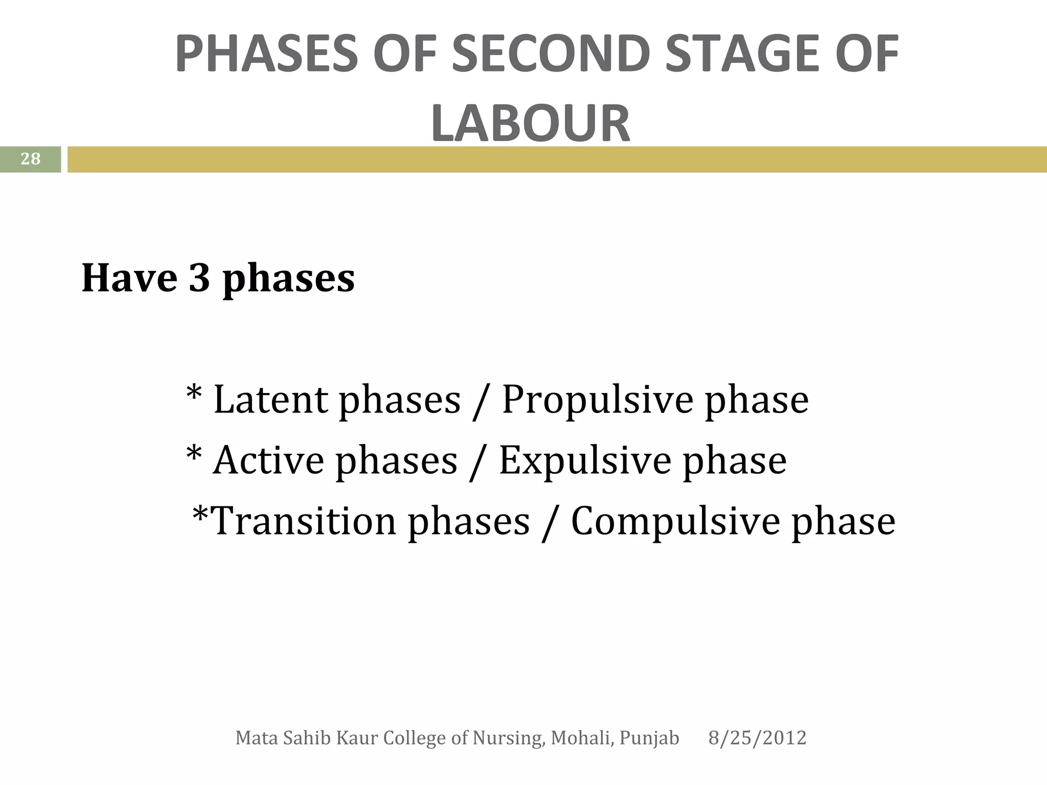 PHASES OF SECOND STAGE OF
28
                  LABOUR

     Have 3 phases

         * Latent phases / Propulsive phase
         * Active phases / Expulsive phase
         *Transition phases / Compulsive phase



            Mata Sahib Kaur College of Nursing, Mohali, Punjab   8/25/2012
 