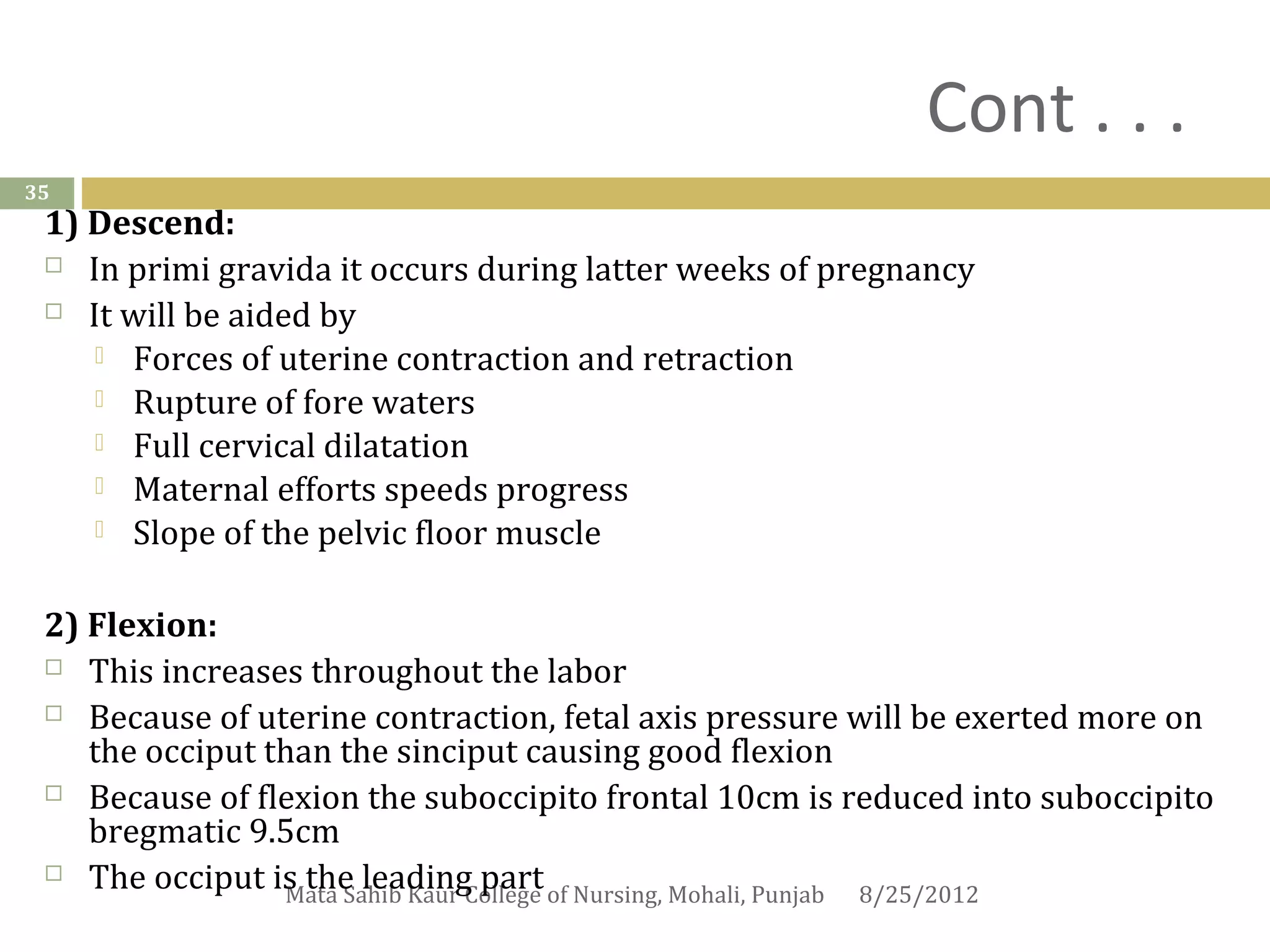Cont . . .
35
 1) Descend:
  In primi gravida it occurs during latter weeks of pregnancy

  It will be aided by

     Forces of uterine contraction and retraction
     Rupture of fore waters
     Full cervical dilatation
     Maternal efforts speeds progress
     Slope of the pelvic floor muscle



 2) Flexion:
  This increases throughout the labor

  Because of uterine contraction, fetal axis pressure will be exerted more on
    the occiput than the sinciput causing good flexion
  Because of flexion the suboccipito frontal 10cm is reduced into suboccipito
    bregmatic 9.5cm
  The occiput is the leading part
                 Mata Sahib Kaur College of Nursing, Mohali, Punjab 8/25/2012
 