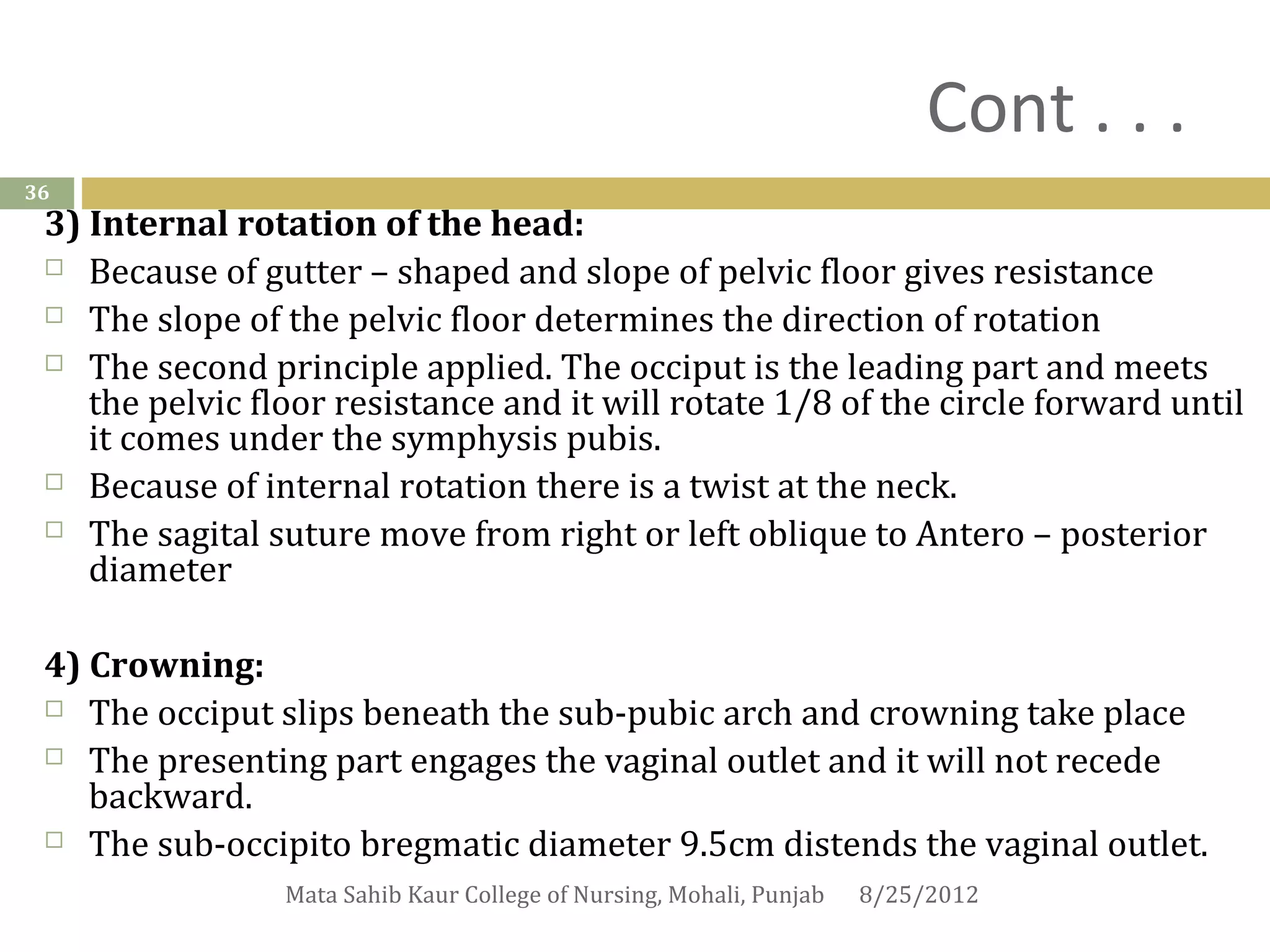 Cont . . .
36
 3) Internal rotation of the head:
  Because of gutter – shaped and slope of pelvic floor gives resistance

  The slope of the pelvic floor determines the direction of rotation

  The second principle applied. The occiput is the leading part and meets
    the pelvic floor resistance and it will rotate 1/8 of the circle forward until
    it comes under the symphysis pubis.
  Because of internal rotation there is a twist at the neck.

  The sagital suture move from right or left oblique to Antero – posterior
    diameter

 4) Crowning:
  The occiput slips beneath the sub-pubic arch and crowning take place

  The presenting part engages the vaginal outlet and it will not recede
    backward.
  The sub-occipito bregmatic diameter 9.5cm distends the vaginal outlet.

                 Mata Sahib Kaur College of Nursing, Mohali, Punjab   8/25/2012
 