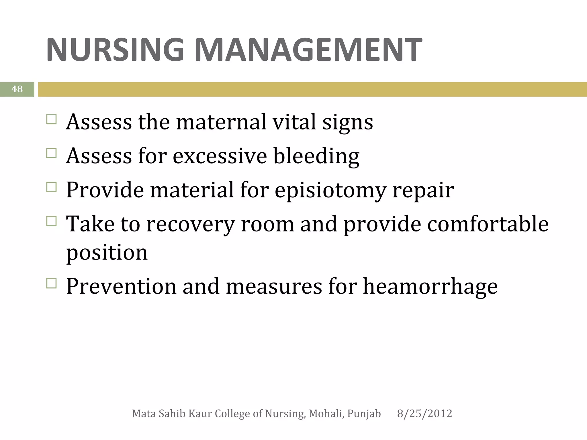 NURSING MANAGEMENT
48


        Assess the maternal vital signs
        Assess for excessive bleeding
        Provide material for episiotomy repair
        Take to recovery room and provide comfortable
         position
        Prevention and measures for heamorrhage




               Mata Sahib Kaur College of Nursing, Mohali, Punjab   8/25/2012
 
