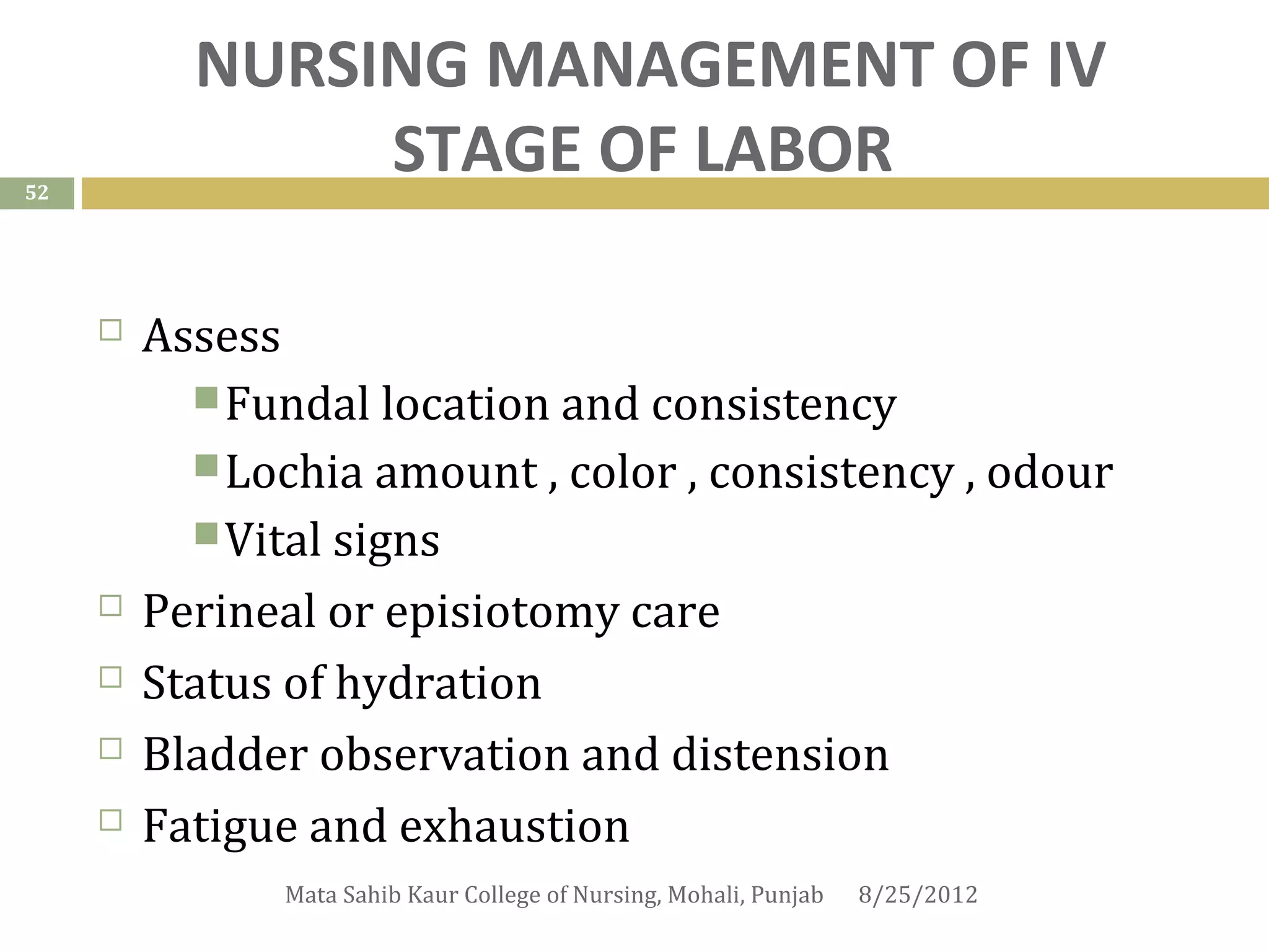 NURSING MANAGEMENT OF IV
52
                STAGE OF LABOR

        Assess
            Fundal location and consistency
            Lochia amount , color , consistency , odour
            Vital signs
        Perineal or episiotomy care
        Status of hydration
        Bladder observation and distension
        Fatigue and exhaustion
               Mata Sahib Kaur College of Nursing, Mohali, Punjab   8/25/2012
 