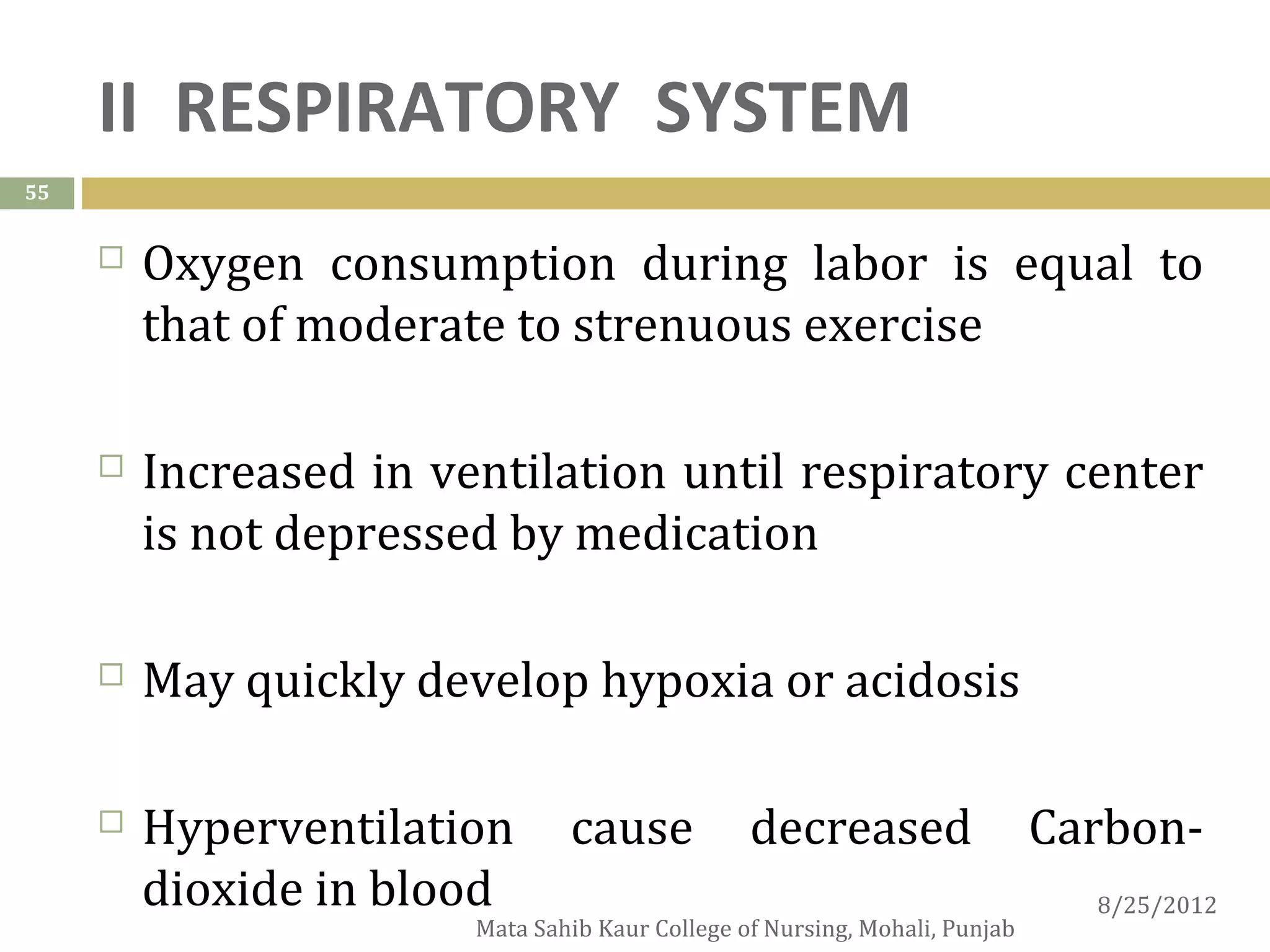 II RESPIRATORY SYSTEM
55


        Oxygen consumption during labor is equal to
         that of moderate to strenuous exercise

        Increased in ventilation until respiratory center
         is not depressed by medication

        May quickly develop hypoxia or acidosis

        Hyperventilation       cause            decreased                   Carbon-
         dioxide in blood                                                      8/25/2012
                        Mata Sahib Kaur College of Nursing, Mohali, Punjab
 