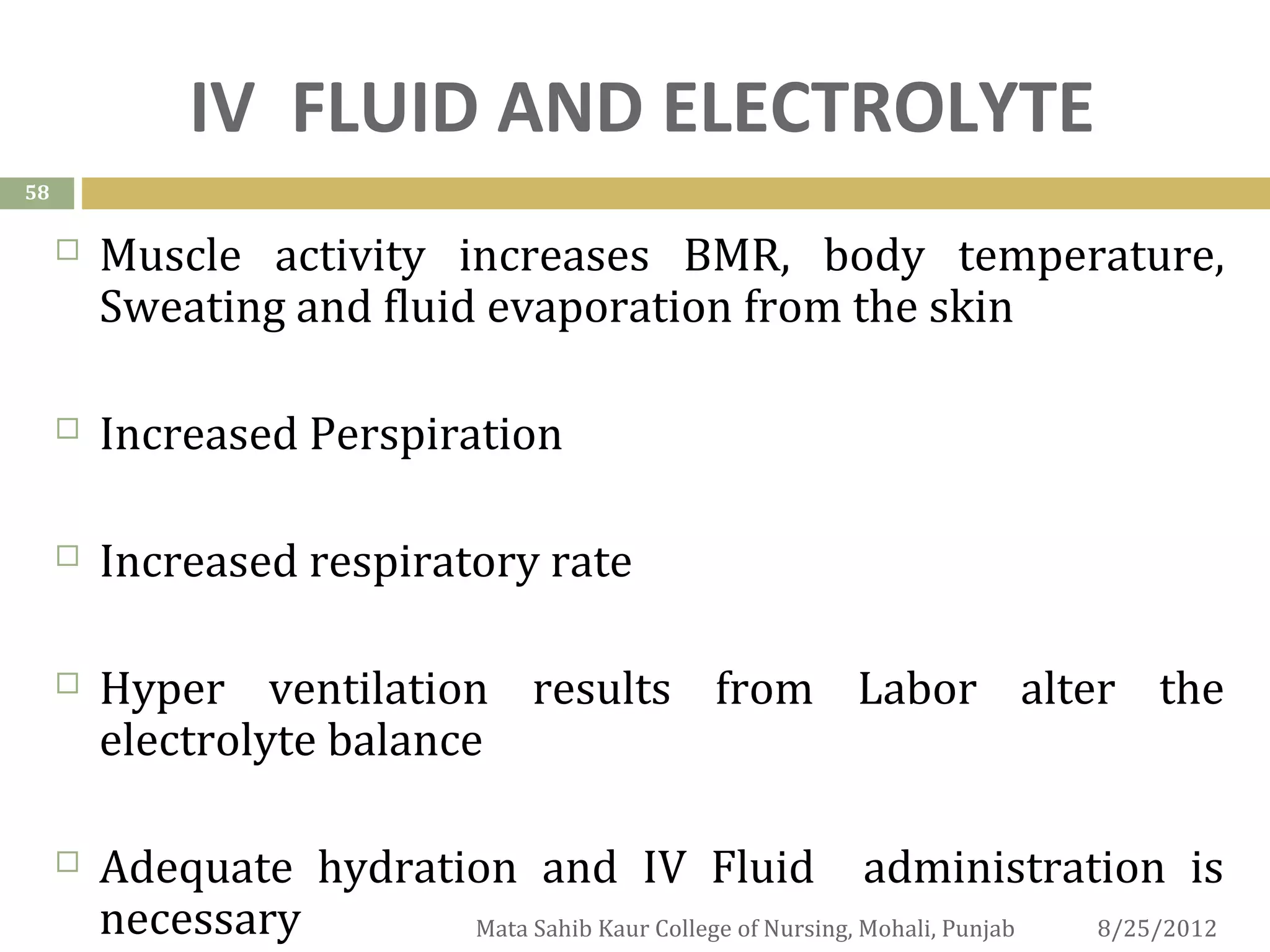 IV FLUID AND ELECTROLYTE
58

        Muscle activity increases BMR, body temperature,
         Sweating and fluid evaporation from the skin

        Increased Perspiration

        Increased respiratory rate

        Hyper ventilation results from Labor alter the
         electrolyte balance

        Adequate hydration and IV Fluid administration is
         necessary       Mata Sahib Kaur College of Nursing, Mohali, Punjab 8/25/2012
 