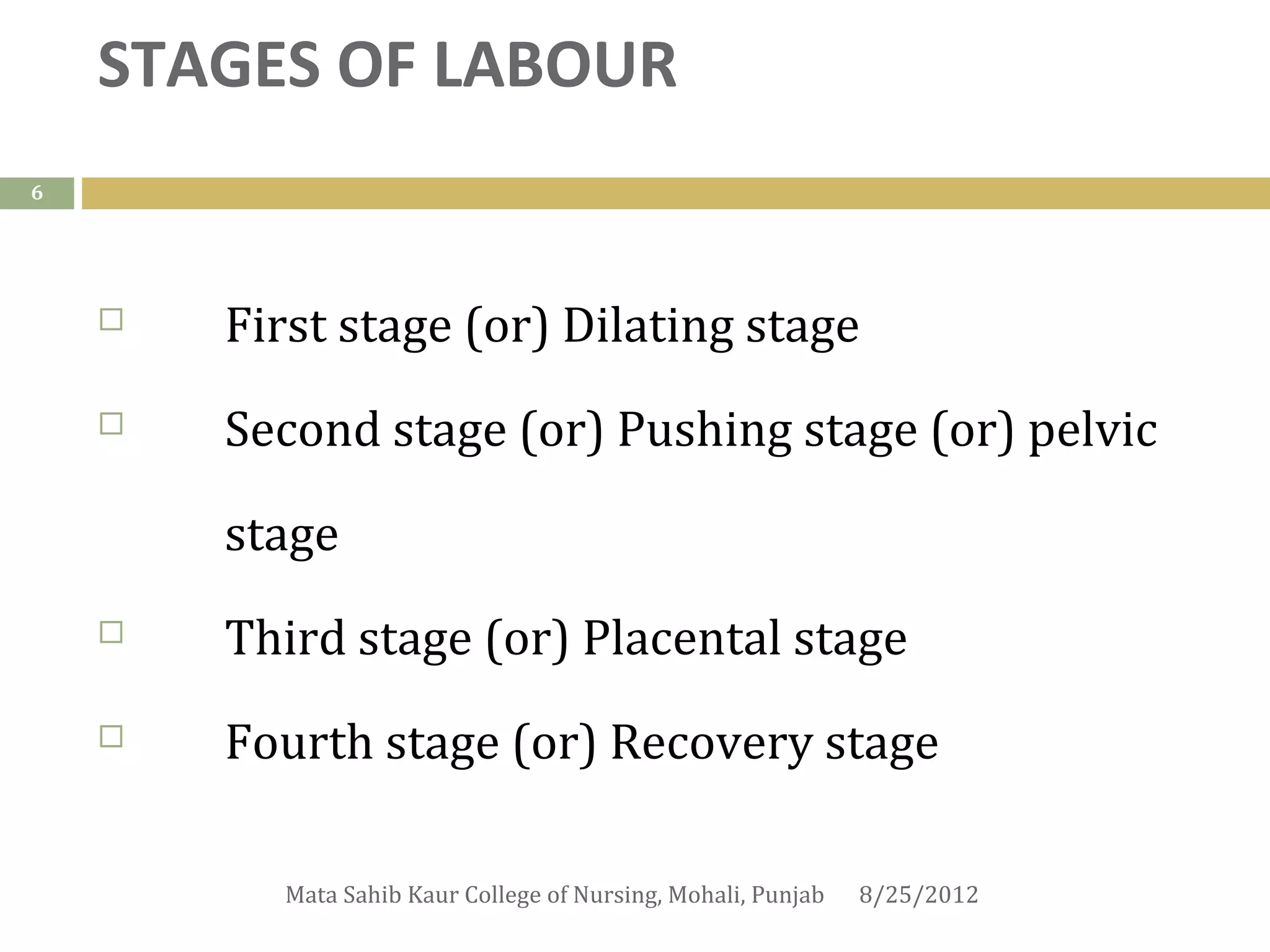 STAGES OF LABOUR
6




       First stage (or) Dilating stage
       Second stage (or) Pushing stage (or) pelvic

        stage
       Third stage (or) Placental stage
       Fourth stage (or) Recovery stage

          Mata Sahib Kaur College of Nursing, Mohali, Punjab   8/25/2012
 