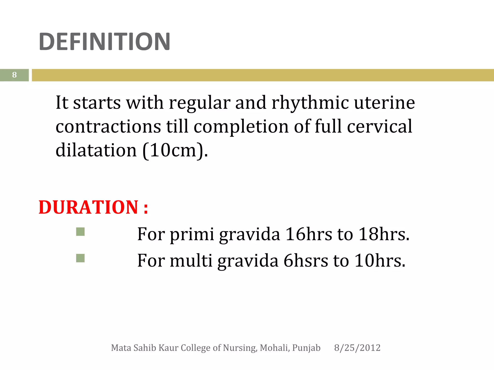 DEFINITION
8


     It starts with regular and rhythmic uterine
     contractions till completion of full cervical
     dilatation (10cm).

    DURATION :
           For primi gravida 16hrs to 18hrs.
           For multi gravida 6hsrs to 10hrs.



            Mata Sahib Kaur College of Nursing, Mohali, Punjab   8/25/2012
 