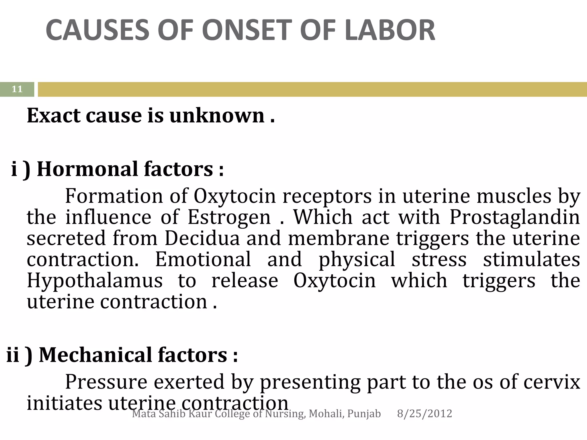 CAUSES OF ONSET OF LABOR
11


     Exact cause is unknown .

i ) Hormonal factors :
      Formation of Oxytocin receptors in uterine muscles by
  the influence of Estrogen . Which act with Prostaglandin
  secreted from Decidua and membrane triggers the uterine
  contraction. Emotional and physical stress stimulates
  Hypothalamus to release Oxytocin which triggers the
  uterine contraction .

ii ) Mechanical factors :
        Pressure exerted by presenting part to the os of cervix
   initiates uterine contraction Mohali, Punjab 8/25/2012
               Mata Sahib Kaur College of Nursing,
 