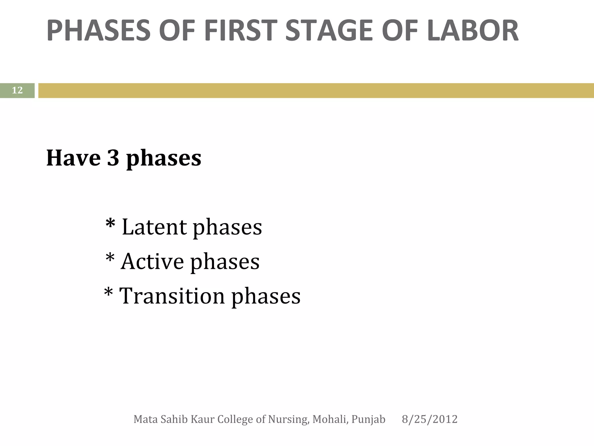 PHASES OF FIRST STAGE OF LABOR
12




     Have 3 phases

         * Latent phases
         * Active phases
         * Transition phases



            Mata Sahib Kaur College of Nursing, Mohali, Punjab   8/25/2012
 