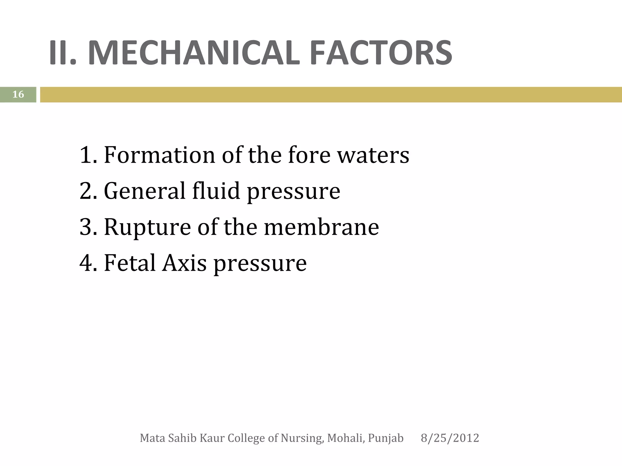 II. MECHANICAL FACTORS
16




      1. Formation of the fore waters
      2. General fluid pressure
      3. Rupture of the membrane
      4. Fetal Axis pressure




           Mata Sahib Kaur College of Nursing, Mohali, Punjab   8/25/2012
 