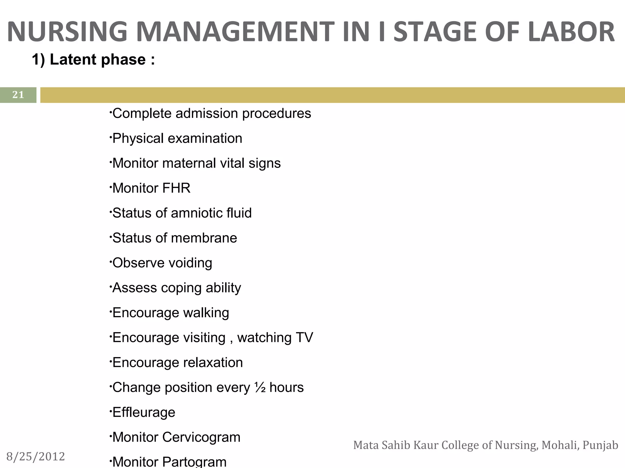 NURSING MANAGEMENT IN I STAGE OF LABOR
      1) Latent phase :

21
                •Complete     admission procedures
                •Physical   examination
                •Monitor   maternal vital signs
                •Monitor   FHR
                •Status   of amniotic fluid
                •Status   of membrane
                •Observe    voiding
                •Assess    coping ability
                •Encourage     walking
                •Encourage     visiting , watching TV
                •Encourage     relaxation
                •Change     position every ½ hours
                •Effleurage

                •Monitor   Cervicogram
                                                        Mata Sahib Kaur College of Nursing, Mohali, Punjab
8/25/2012       •Monitor   Partogram
 