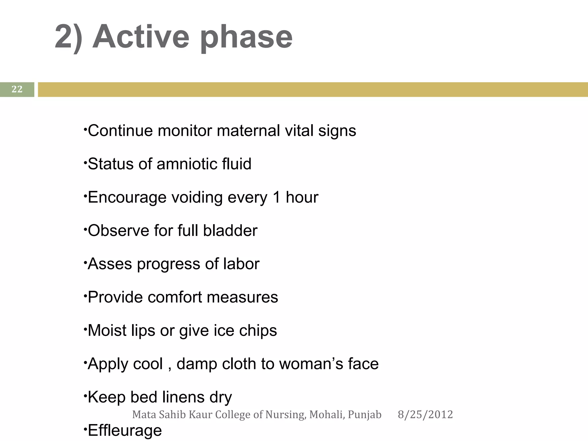 2) Active phase
22



      •Continue     monitor maternal vital signs
      •Status   of amniotic fluid
      •Encourage      voiding every 1 hour
      •Observe     for full bladder
      •Asses    progress of labor
      •Provide    comfort measures
      •Moist   lips or give ice chips
      •Apply   cool , damp cloth to woman’s face
      •Keep    bed linens dry
               Mata Sahib Kaur College of Nursing, Mohali, Punjab   8/25/2012
      •Effleurage
 