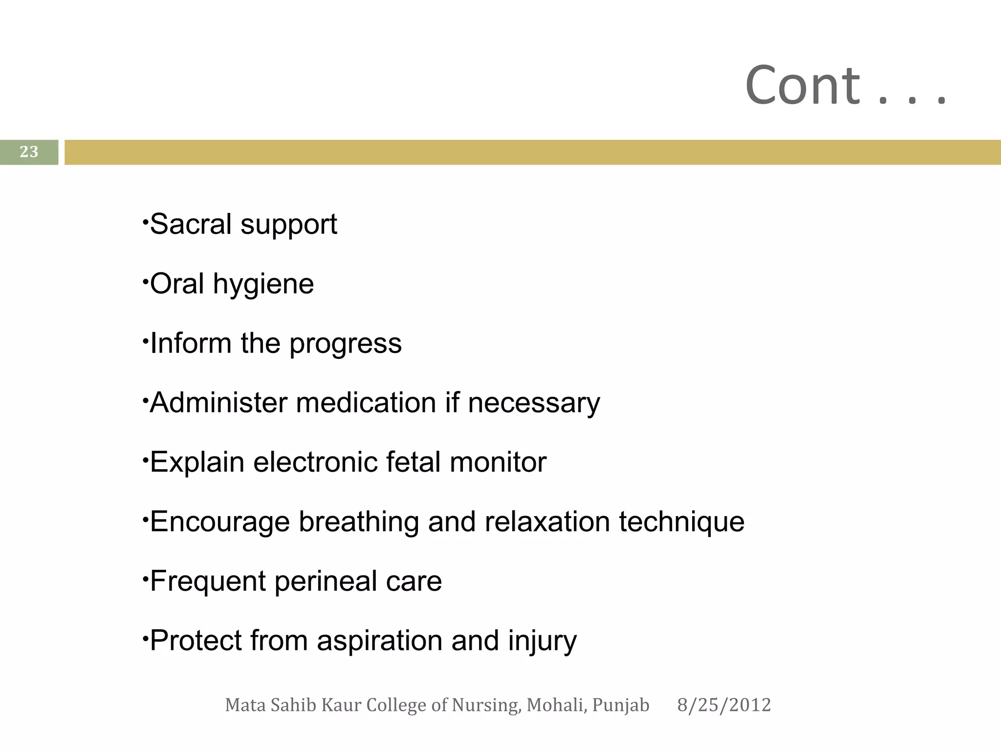 Cont . . .
23



     •Sacral   support
     •Oral   hygiene
     •Inform   the progress
     •Administer     medication if necessary
     •Explain   electronic fetal monitor
     •Encourage      breathing and relaxation technique
     •Frequent    perineal care
     •Protect   from aspiration and injury

             Mata Sahib Kaur College of Nursing, Mohali, Punjab   8/25/2012
 