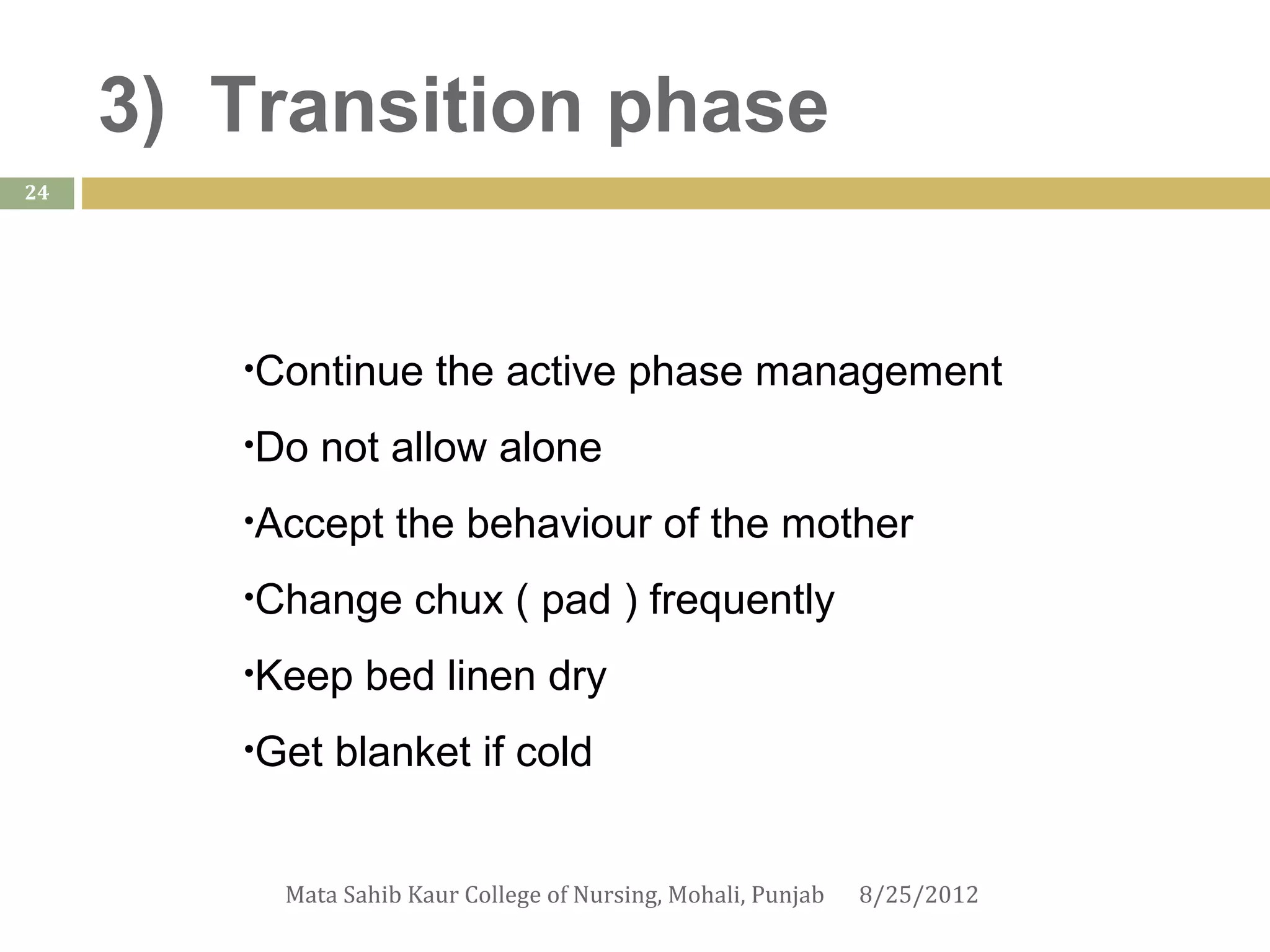 3) Transition phase
24




        •Continue      the active phase management
        •Do   not allow alone
        •Accept     the behaviour of the mother
        •Change      chux ( pad ) frequently
        •Keep    bed linen dry
        •Get   blanket if cold


          Mata Sahib Kaur College of Nursing, Mohali, Punjab   8/25/2012
 
