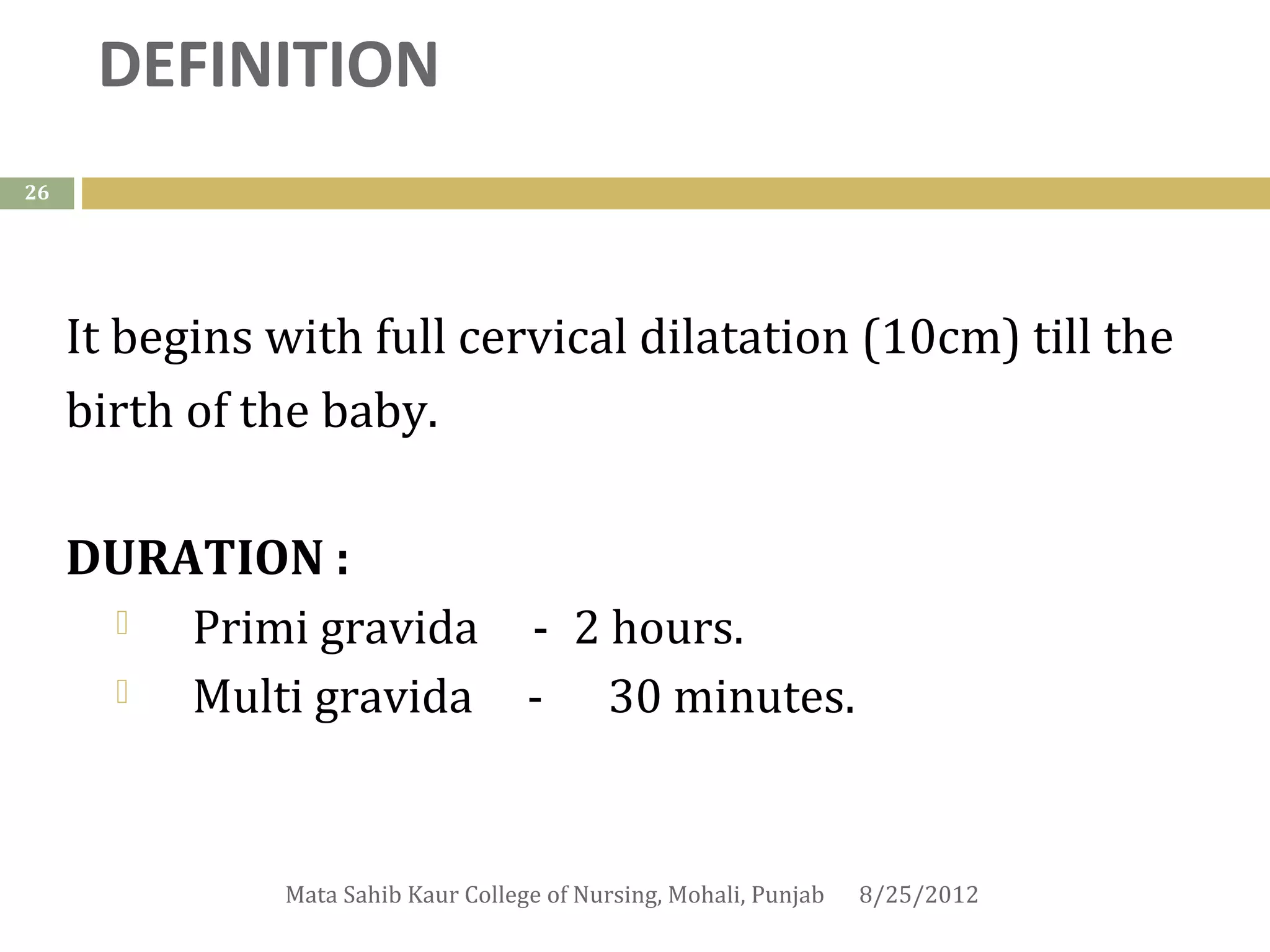 DEFINITION
26




     It begins with full cervical dilatation (10cm) till the
     birth of the baby.

     DURATION : 
        Primi gravida - 2 hours.
        Multi gravida - 30 minutes.


               Mata Sahib Kaur College of Nursing, Mohali, Punjab   8/25/2012
 