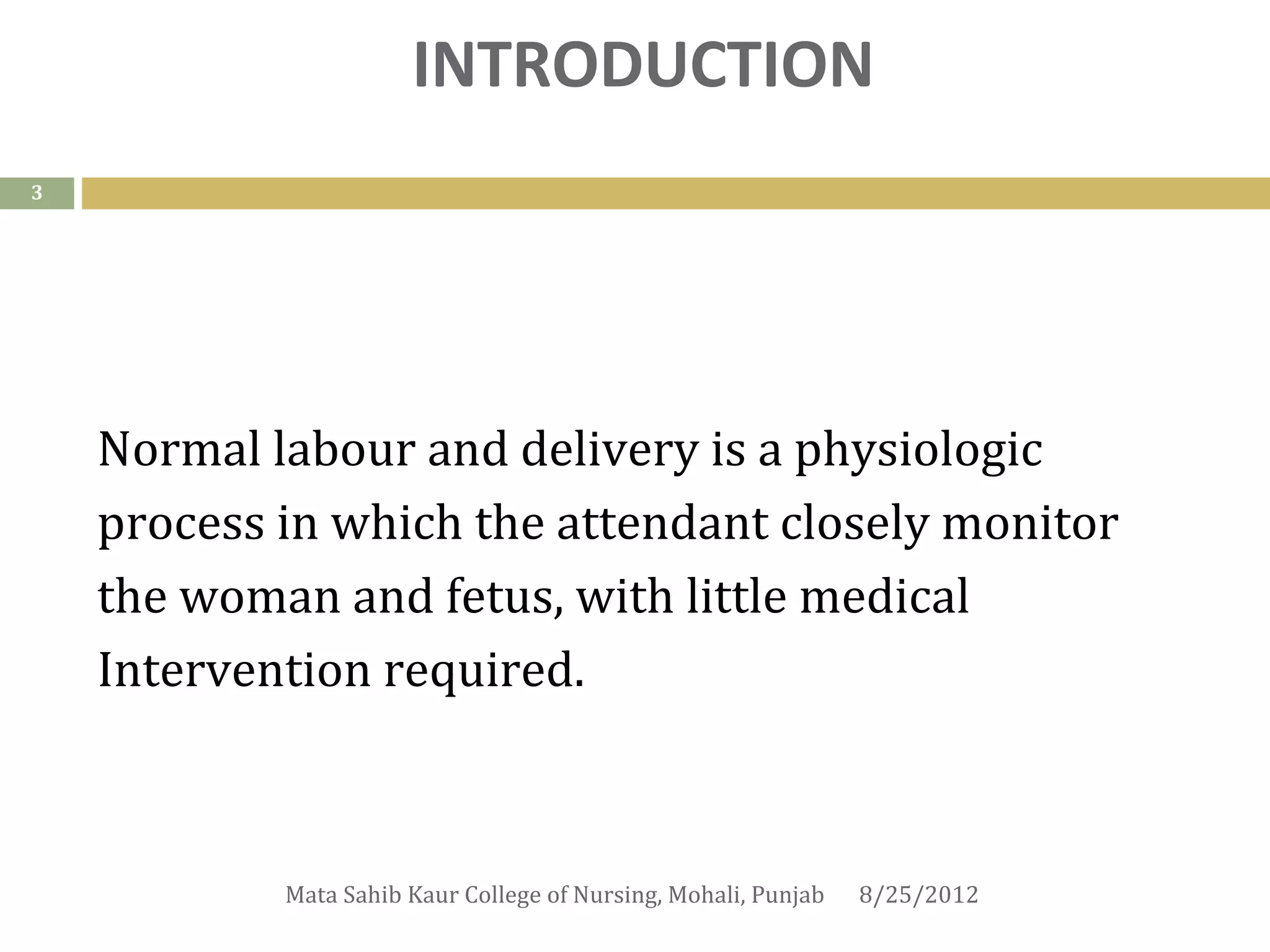INTRODUCTION
3




    Normal labour and delivery is a physiologic
    process in which the attendant closely monitor
    the woman and fetus, with little medical
    Intervention required.



            Mata Sahib Kaur College of Nursing, Mohali, Punjab   8/25/2012
 
