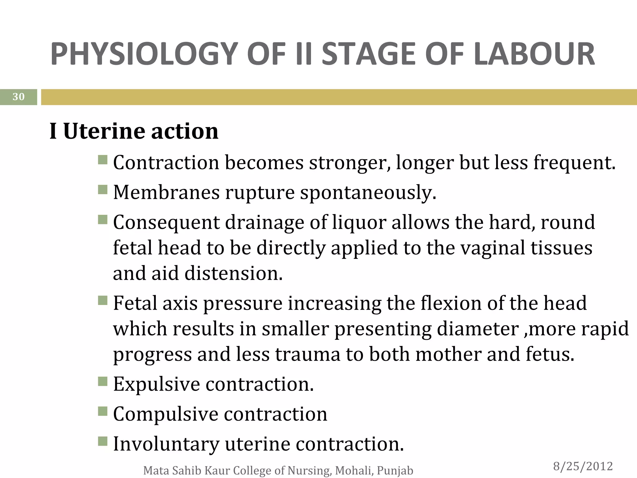 PHYSIOLOGY OF II STAGE OF LABOUR
30


     I Uterine action
          Contraction becomes stronger, longer but less frequent.
          Membranes rupture spontaneously.
          Consequent drainage of liquor allows the hard, round
           fetal head to be directly applied to the vaginal tissues
           and aid distension.
          Fetal axis pressure increasing the flexion of the head
           which results in smaller presenting diameter ,more rapid
           progress and less trauma to both mother and fetus.
          Expulsive contraction.
          Compulsive contraction
          Involuntary uterine contraction.
              Mata Sahib Kaur College of Nursing, Mohali, Punjab   8/25/2012
 