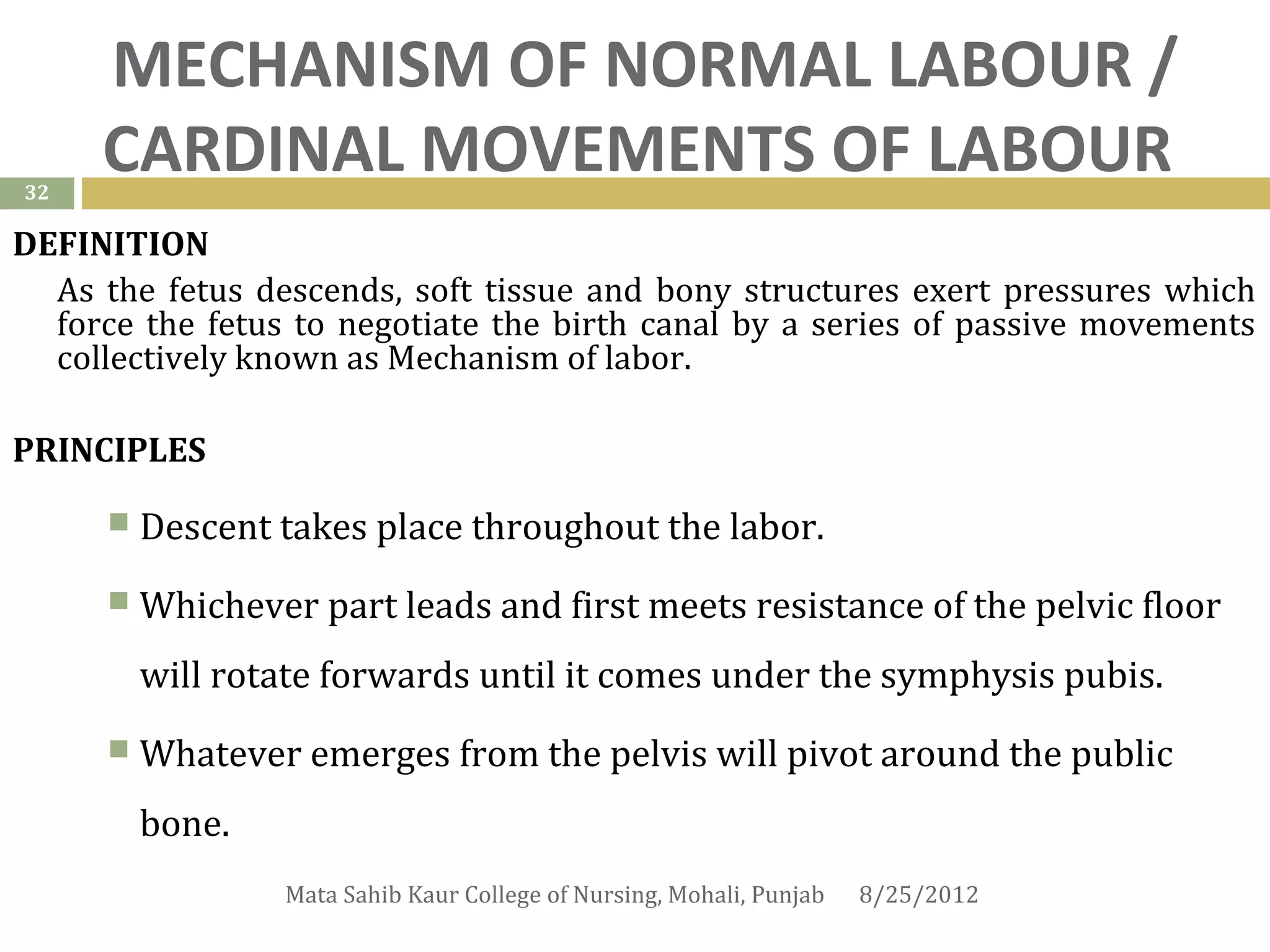 MECHANISM OF NORMAL LABOUR /
32
     CARDINAL MOVEMENTS OF LABOUR
DEFINITION
  As the fetus descends, soft tissue and bony structures exert pressures which
  force the fetus to negotiate the birth canal by a series of passive movements
  collectively known as Mechanism of labor.

PRINCIPLES

         Descent takes place throughout the labor.
         Whichever part leads and first meets resistance of the pelvic floor
          will rotate forwards until it comes under the symphysis pubis.
         Whatever emerges from the pelvis will pivot around the public
          bone.
                   Mata Sahib Kaur College of Nursing, Mohali, Punjab   8/25/2012
 