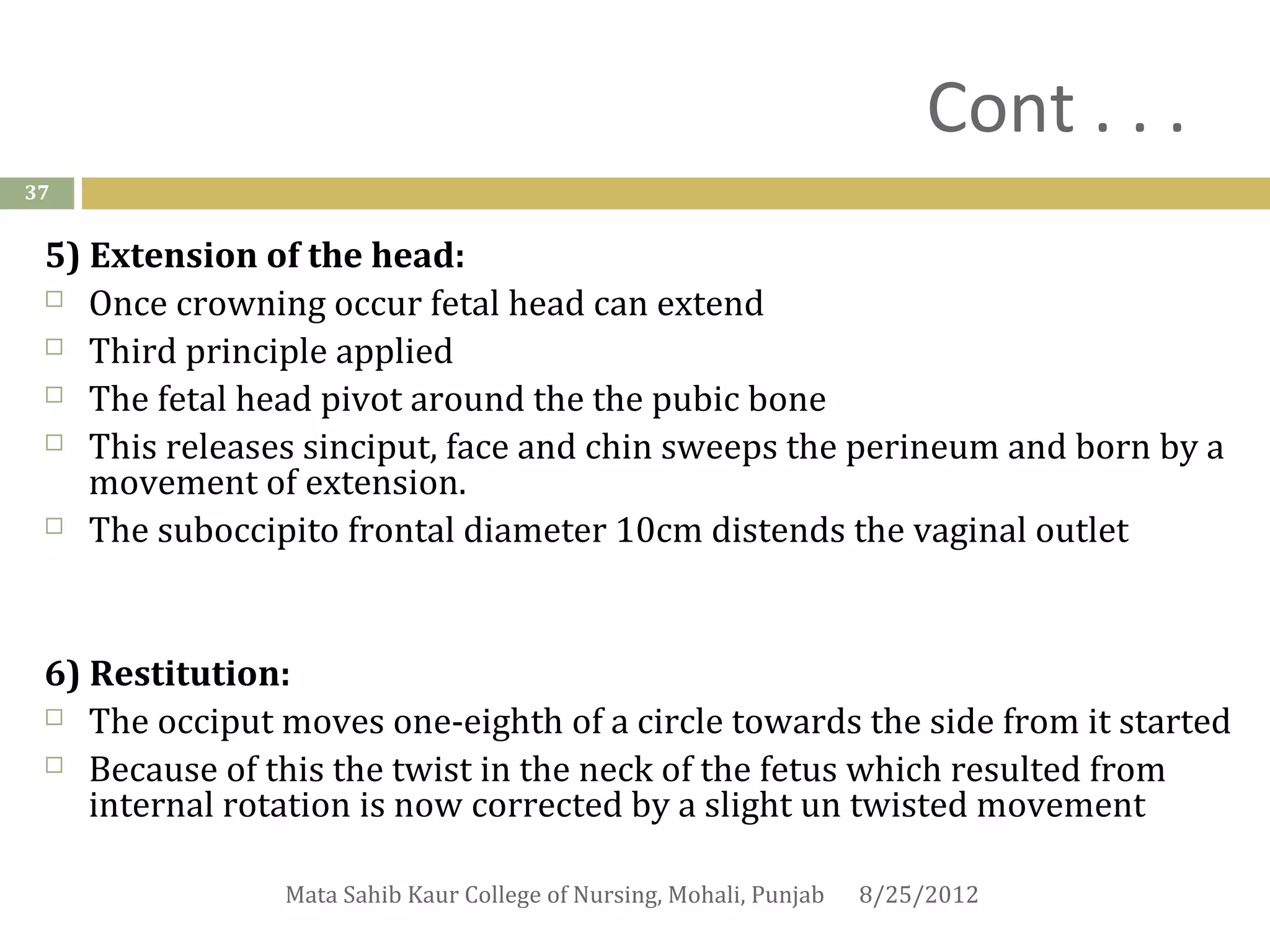 Cont . . .
37


 5) Extension of the head:
  Once crowning occur fetal head can extend

  Third principle applied

  The fetal head pivot around the the pubic bone

  This releases sinciput, face and chin sweeps the perineum and born by a
    movement of extension.
  The suboccipito frontal diameter 10cm distends the vaginal outlet




 6) Restitution:
  The occiput moves one-eighth of a circle towards the side from it started

  Because of this the twist in the neck of the fetus which resulted from
    internal rotation is now corrected by a slight un twisted movement

                Mata Sahib Kaur College of Nursing, Mohali, Punjab   8/25/2012
 