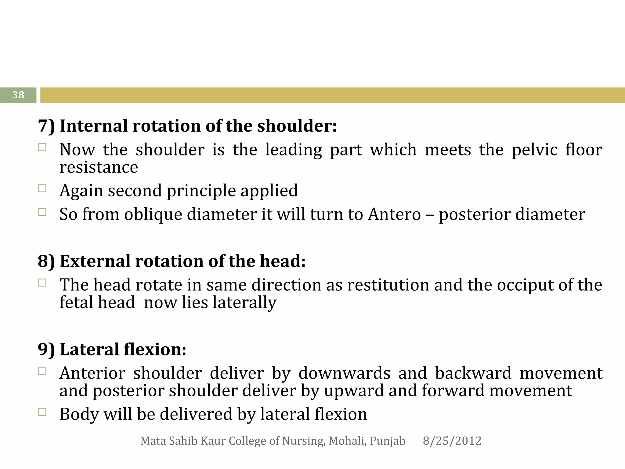 38


     7) Internal rotation of the shoulder:
      Now the shoulder is the leading part which meets the pelvic floor
        resistance
      Again second principle applied

      So from oblique diameter it will turn to Antero – posterior diameter



     8) External rotation of the head:
      The head rotate in same direction as restitution and the occiput of the
        fetal head now lies laterally

     9) Lateral flexion:
      Anterior shoulder deliver by downwards and backward movement
        and posterior shoulder deliver by upward and forward movement
      Body will be delivered by lateral flexion

                  Mata Sahib Kaur College of Nursing, Mohali, Punjab   8/25/2012
 