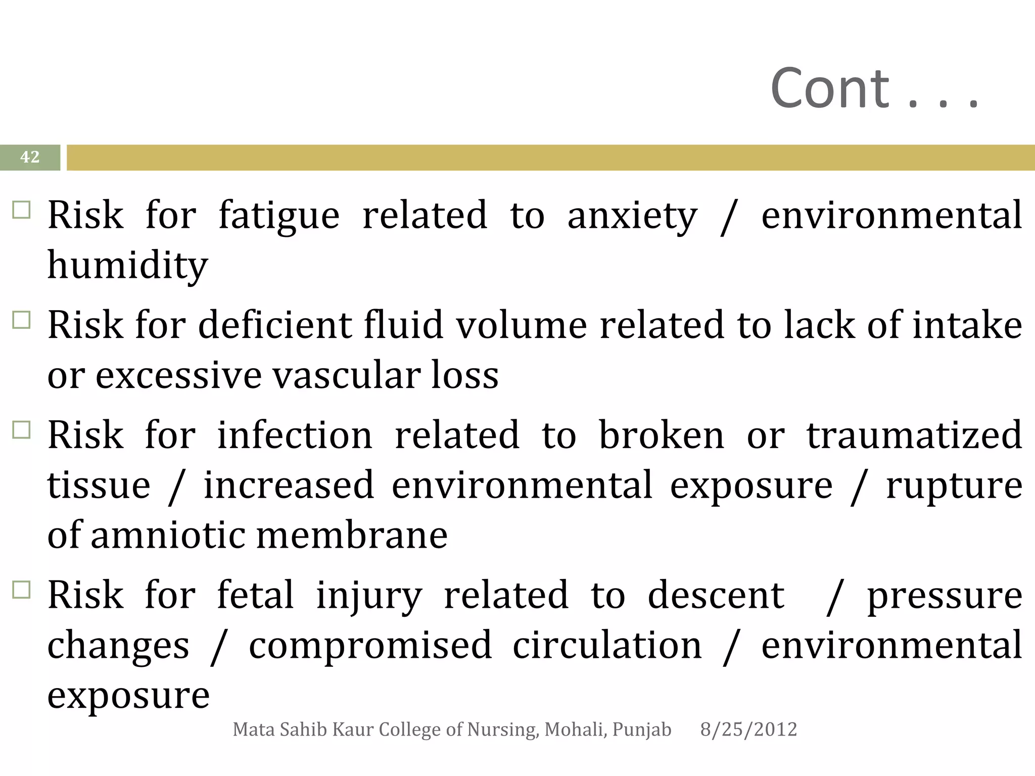 Cont . . .
42


    Risk for fatigue related to anxiety / environmental
     humidity
    Risk for deficient fluid volume related to lack of intake
     or excessive vascular loss
    Risk for infection related to broken or traumatized
     tissue / increased environmental exposure / rupture
     of amniotic membrane
    Risk for fetal injury related to descent / pressure
     changes / compromised circulation / environmental
     exposure
               Mata Sahib Kaur College of Nursing, Mohali, Punjab   8/25/2012
 