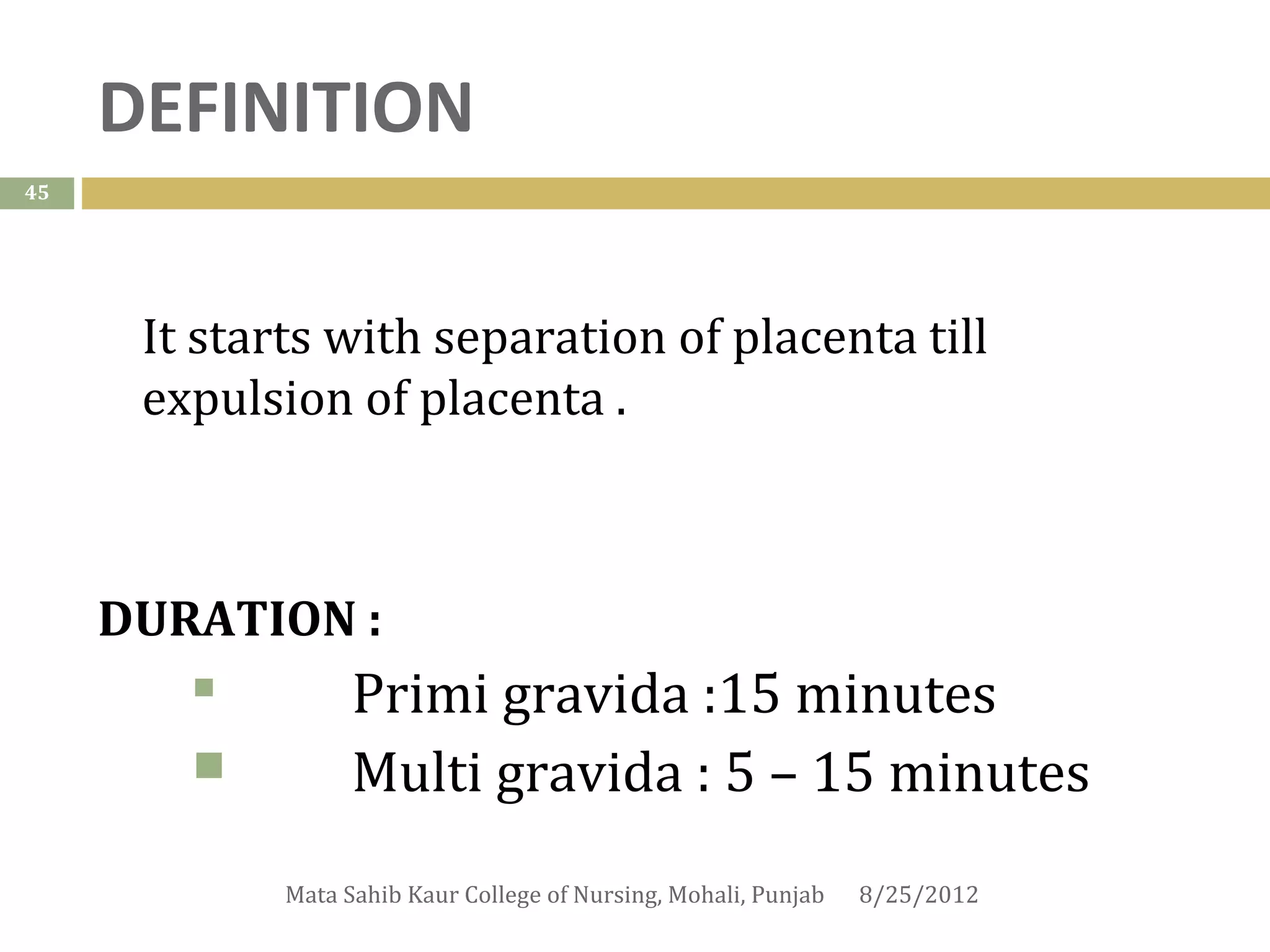 DEFINITION
45




      It starts with separation of placenta till
      expulsion of placenta .



     DURATION :
                  Primi gravida :15 minutes
                  Multi gravida : 5 – 15 minutes
             Mata Sahib Kaur College of Nursing, Mohali, Punjab   8/25/2012
 