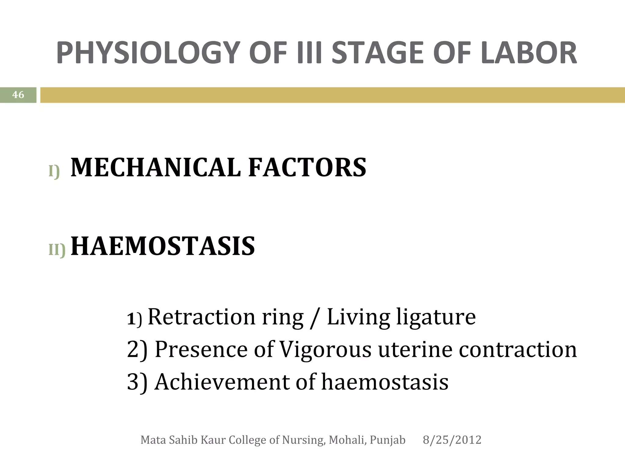 PHYSIOLOGY OF III STAGE OF LABOR
46




     I)    MECHANICAL FACTORS

     II)   HAEMOSTASIS

              1) Retractionring / Living ligature
              2) Presence of Vigorous uterine contraction
              3) Achievement of haemostasis

               Mata Sahib Kaur College of Nursing, Mohali, Punjab   8/25/2012
 