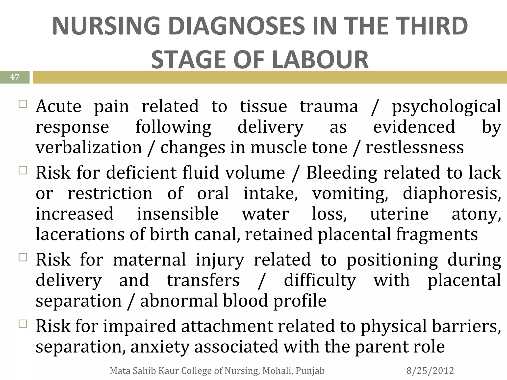 NURSING DIAGNOSES IN THE THIRD
47
            STAGE OF LABOUR
    Acute pain related to tissue trauma / psychological
     response following delivery as evidenced by
     verbalization / changes in muscle tone / restlessness
    Risk for deficient fluid volume / Bleeding related to lack
     or restriction of oral intake, vomiting, diaphoresis,
     increased insensible water loss, uterine atony,
     lacerations of birth canal, retained placental fragments
    Risk for maternal injury related to positioning during
     delivery and transfers / difficulty with placental
     separation / abnormal blood profile
    Risk for impaired attachment related to physical barriers,
     separation, anxiety associated with the parent role
              Mata Sahib Kaur College of Nursing, Mohali, Punjab   8/25/2012
 