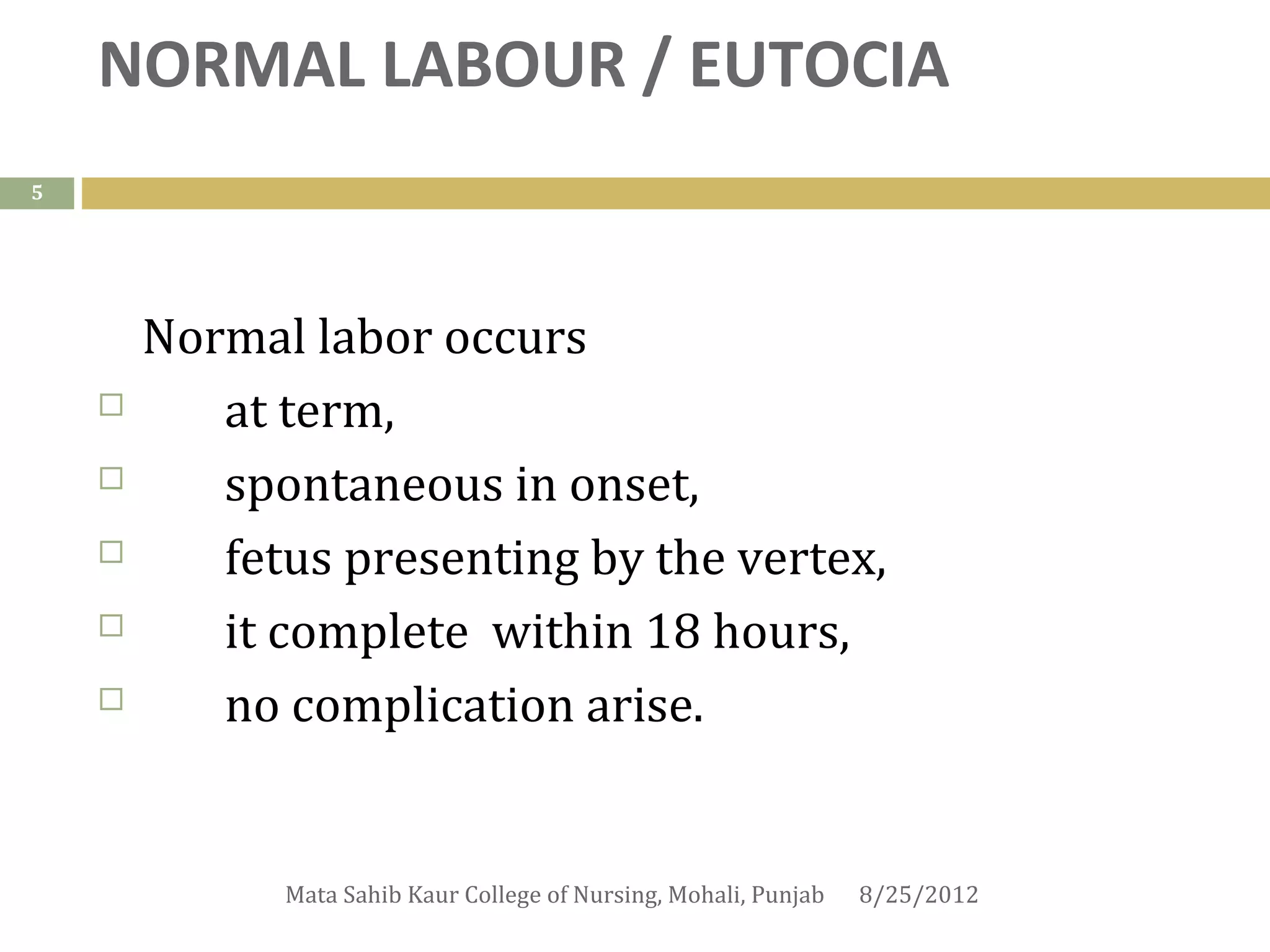 NORMAL LABOUR / EUTOCIA
5




        Normal labor occurs
          at term,
          spontaneous in onset,
          fetus presenting by the vertex,
          it complete within 18 hours,
          no complication arise.


              Mata Sahib Kaur College of Nursing, Mohali, Punjab   8/25/2012
 