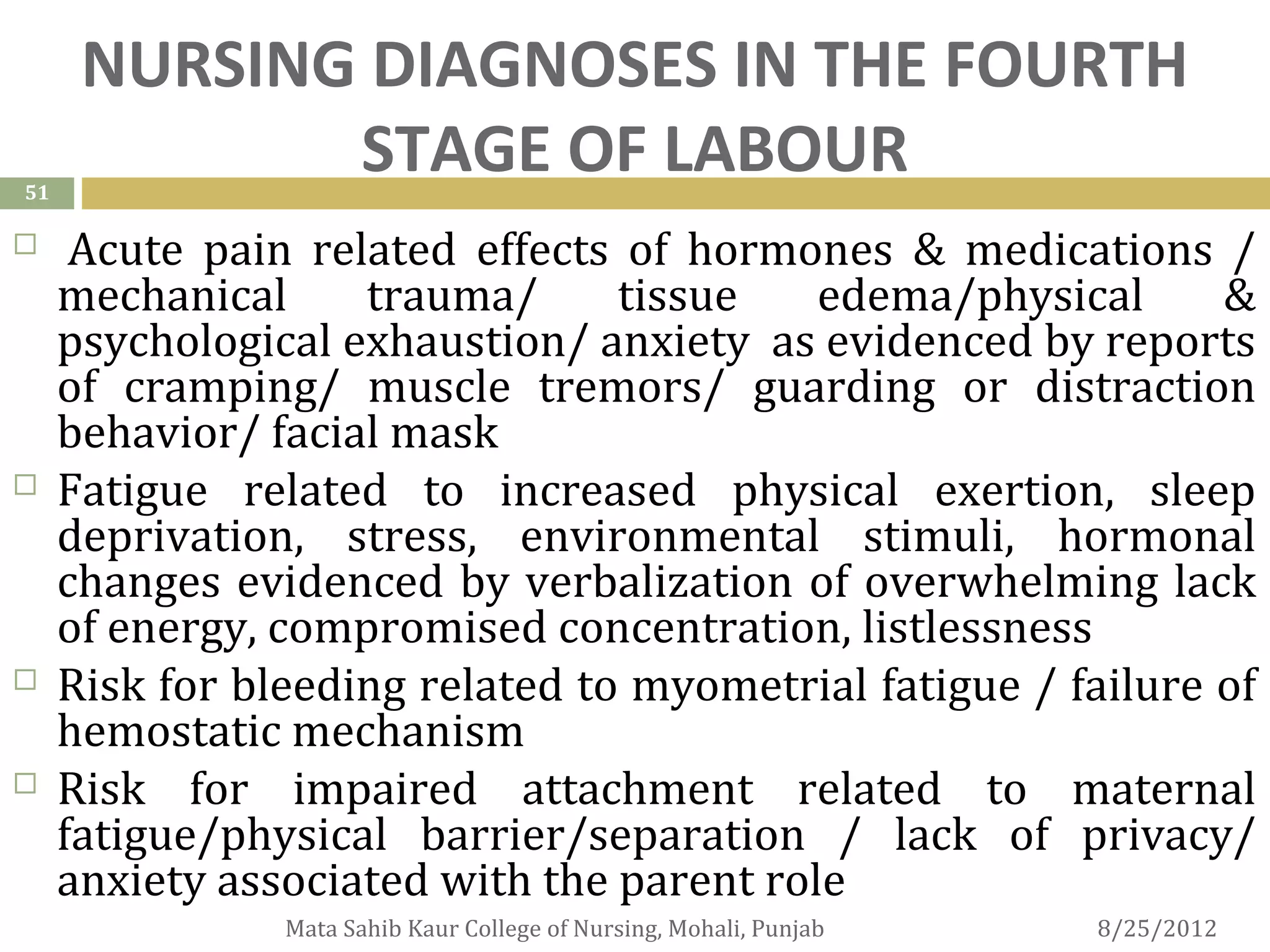NURSING DIAGNOSES IN THE FOURTH
51
             STAGE OF LABOUR
     Acute pain related effects of hormones & medications /
     mechanical     trauma/      tissue    edema/physical      &
     psychological exhaustion/ anxiety as evidenced by reports
     of cramping/ muscle tremors/ guarding or distraction
     behavior/ facial mask
    Fatigue related to increased physical exertion, sleep
     deprivation, stress, environmental stimuli, hormonal
     changes evidenced by verbalization of overwhelming lack
     of energy, compromised concentration, listlessness
    Risk for bleeding related to myometrial fatigue / failure of
     hemostatic mechanism
    Risk for impaired attachment related to maternal
     fatigue/physical barrier/separation / lack of privacy/
     anxiety associated with the parent role
                Mata Sahib Kaur College of Nursing, Mohali, Punjab   8/25/2012
 