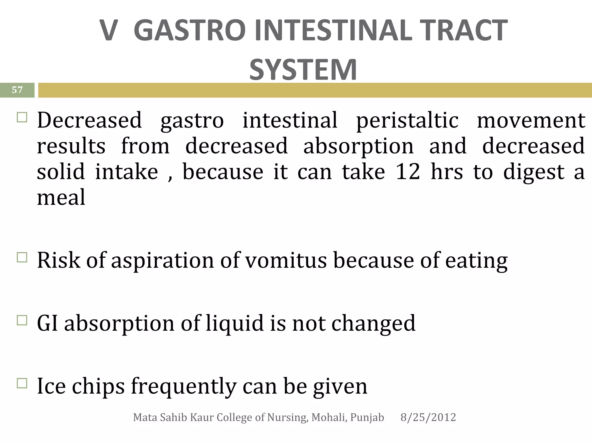 V GASTRO INTESTINAL TRACT
57
                   SYSTEM
    Decreased gastro intestinal peristaltic movement
     results from decreased absorption and decreased
     solid intake , because it can take 12 hrs to digest a
     meal

    Risk of aspiration of vomitus because of eating

    GI absorption of liquid is not changed

    Ice chips frequently can be given
              Mata Sahib Kaur College of Nursing, Mohali, Punjab   8/25/2012
 