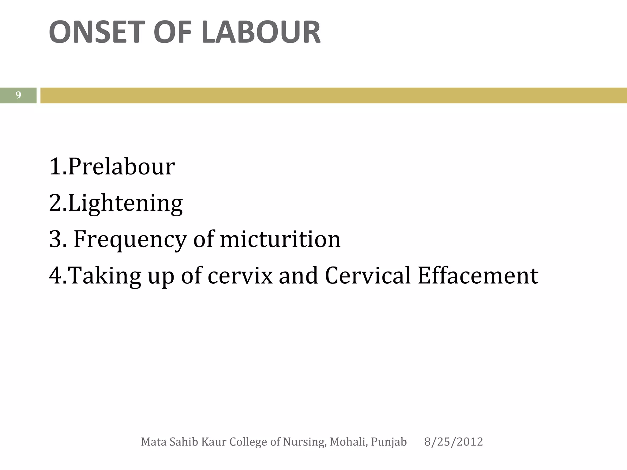 ONSET OF LABOUR
9




    1.Prelabour
    2.Lightening
    3. Frequency of micturition
    4.Taking up of cervix and Cervical Effacement




            Mata Sahib Kaur College of Nursing, Mohali, Punjab   8/25/2012
 