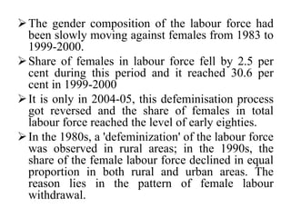 The gender composition of the labour force had
been slowly moving against females from 1983 to
1999-2000.
Share of females in labour force fell by 2.5 per
cent during this period and it reached 30.6 per
cent in 1999-2000
It is only in 2004-05, this defeminisation process
got reversed and the share of females in total
labour force reached the level of early eighties.
In the 1980s, a 'defeminization' of the labour force
was observed in rural areas; in the 1990s, the
share of the female labour force declined in equal
proportion in both rural and urban areas. The
reason lies in the pattern of female labour
withdrawal.
 