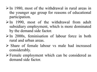 In 1980, most of the withdrawal in rural areas in
the younger age group for reasons of educational
participation.
In 1990, most of the withdrawal from adult
subsidiary employment, which is more dominated
by the demand side factor.
In 2000s, feminisation of labour force in both
rural and urban areas.
 Share of female labour vs male had increased
considerably.
Female employment which can be considered as
demand side factor.
 