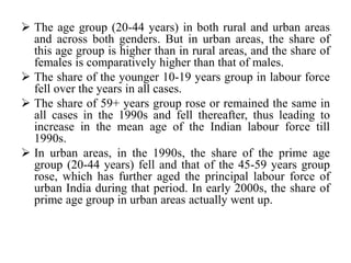  The age group (20-44 years) in both rural and urban areas
and across both genders. But in urban areas, the share of
this age group is higher than in rural areas, and the share of
females is comparatively higher than that of males.
 The share of the younger 10-19 years group in labour force
fell over the years in all cases.
 The share of 59+ years group rose or remained the same in
all cases in the 1990s and fell thereafter, thus leading to
increase in the mean age of the Indian labour force till
1990s.
 In urban areas, in the 1990s, the share of the prime age
group (20-44 years) fell and that of the 45-59 years group
rose, which has further aged the principal labour force of
urban India during that period. In early 2000s, the share of
prime age group in urban areas actually went up.
 