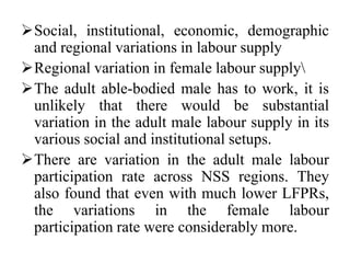 Social, institutional, economic, demographic
and regional variations in labour supply
Regional variation in female labour supply
The adult able-bodied male has to work, it is
unlikely that there would be substantial
variation in the adult male labour supply in its
various social and institutional setups.
There are variation in the adult male labour
participation rate across NSS regions. They
also found that even with much lower LFPRs,
the variations in the female labour
participation rate were considerably more.
 