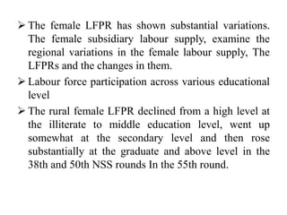  The female LFPR has shown substantial variations.
The female subsidiary labour supply, examine the
regional variations in the female labour supply, The
LFPRs and the changes in them.
 Labour force participation across various educational
level
 The rural female LFPR declined from a high level at
the illiterate to middle education level, went up
somewhat at the secondary level and then rose
substantially at the graduate and above level in the
38th and 50th NSS rounds In the 55th round.
 
