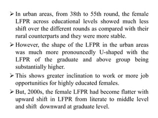  In urban areas, from 38th to 55th round, the female
LFPR across educational levels showed much less
shift over the different rounds as compared with their
rural counterparts and they were more stable.
 However, the shape of the LFPR in the urban areas
was much more pronouncedly U-shaped with the
LFPR of the graduate and above group being
substantially higher.
 This shows greater inclination to work or more job
opportunities for highly educated females.
 But, 2000s, the female LFPR had become flatter with
upward shift in LFPR from literate to middle level
and shift downward at graduate level.
 