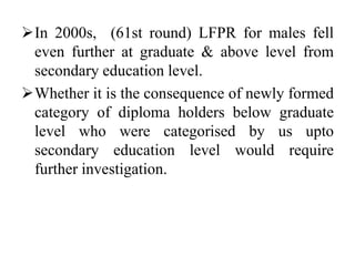 In 2000s, (61st round) LFPR for males fell
even further at graduate & above level from
secondary education level.
Whether it is the consequence of newly formed
category of diploma holders below graduate
level who were categorised by us upto
secondary education level would require
further investigation.
 