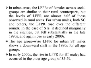 In urban areas, the LFPRs of females across social
groups are similar to their rural counterparts, but
the levels of LFPR are almost half of those
observed in rural areas. For urban males, both SC
and others, the LFPR rose over the different
rounds. In the case of STs, it declined marginally
in the eighties, but fell substantially in the late
1990s. and again rose in early 2000s.
The age group-wise LFPR for urban ST males
shows a downward shift in the 1990s for all age
groups.
In early 2000s, the rise in LFPR for ST males had
occurred in the older age group of 35-59.
 