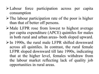 Labour force participation across per capita
consumption
The labour participation rate of the poor is higher
than that of better off persons.
Male LFPR rose from lowest to highest average
per capita expenditure (APCE) quintiles for males
in both rural and urban areas- both sloped upward.
In 1990s, the rural male LFPR shifted downward
across all quintiles. In contrast, the rural female
LFPR sloped downward till late 1990s, indicating
that at the higher level, females withdraw from
the labour market reflecting lack of quality job
opportunities in rural areas.
 