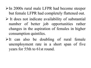 In 2000s rural male LFPR had become steeper
but female LFPR had completely flattened out.
 It does not indicate availability of substantial
number of better job opportunities rather
changes in the aspiration of females in higher
consumption quintiles.
It can also be doubling of rural female
unemployment rate in a short span of five
years for 55th to 61st round.
 