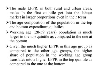 The male LFPR, in both rural and urban areas,
males in the first quintile get into the labour
market in larger proportions even in their teens.
The age composition of the population in the top
and bottom expenditure quintiles.
Working age (20-59 years) population is much
larger in the top quintile as compared to the one at
the bottom.
Given the much higher LFPR in this age group as
compared to the other age groups, the higher
share of population in the working age group
translates into a higher LFPR in the top quintile as
compared to the one at the bottom.
 