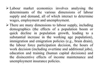  Labour market economics involves analysing the
determinants of the various dimensions of labour
supply and demand, all of which interact to determine
wages, employment and unemployment.
 There are many dimensions to labour supply, including
demographics (the effects of a population boom or
quick decline in population growth, leading to a
substantial increase in the working age population),
immigration and emigration policies (e.g., brain drain),
the labour force participation decision, the hours of
work decision (including overtime and additional jobs),
education and training (human capital decisions) and
the disincentive effects of income maintenance and
unemployment insurance policies.
 