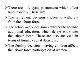 There are life-cycle phenomena which affect
labour supply. These are:
The retirement decision - when to withdraw
from the labour force.
The school-work decision - whether to acquire
additional education, which delays entry into
the labour force. These are also analysed in
terms of human capital decisions;
The fertility decision - having children affects
the labour force participation of women.
 