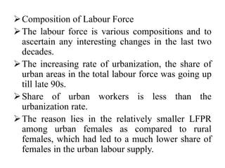 Composition of Labour Force
The labour force is various compositions and to
ascertain any interesting changes in the last two
decades.
The increasing rate of urbanization, the share of
urban areas in the total labour force was going up
till late 90s.
Share of urban workers is less than the
urbanization rate.
The reason lies in the relatively smaller LFPR
among urban females as compared to rural
females, which had led to a much lower share of
females in the urban labour supply.
 