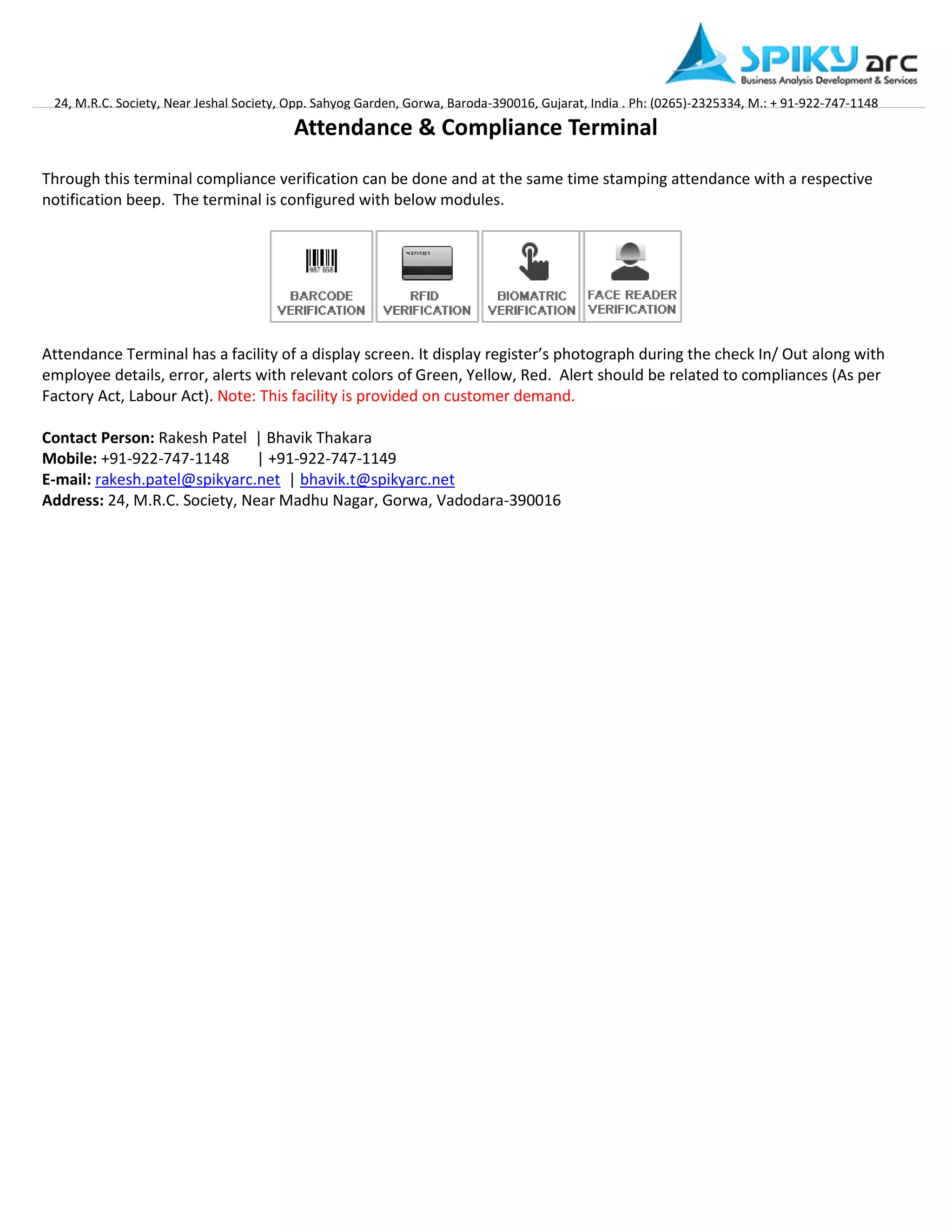 24, M.R.C. Society, Near Jeshal Society, Opp. Sahyog Garden, Gorwa, Baroda-390016, Gujarat, India . Ph: (0265)-2325334, M.: + 91-922-747-1148 
Attendance & Compliance Terminal 
Through this terminal compliance verification can be done and at the same time stamping attendance with a respective notification beep. The terminal is configured with below modules. 
Attendance Terminal has a facility of a display screen. It display register’s photograph during the check In/ Out along with employee details, error, alerts with relevant colors of Green, Yellow, Red. Alert should be related to compliances (As per Factory Act, Labour Act). Note: This facility is provided on customer demand. 
Contact Person: Rakesh Patel | Bhavik Thakara Mobile: +91-922-747-1148 | +91-922-747-1149 E-mail: rakesh.patel@spikyarc.net | bhavik.t@spikyarc.net Address: 24, M.R.C. Society, Near Madhu Nagar, Gorwa, Vadodara-390016 
